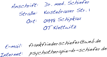 Anschrift:   Dr. med. Schiefer
   Straße:   Kostebrauer Str. 1
  Ort:   01998 Schipkau
       OT Klettwitz

E-mail:   frankfriederschiefer@web.de                 
Internet:   psychotherapie-dr-schiefer.de 